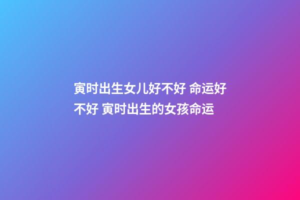 寅时出生女儿好不好 命运好不好 寅时出生的女孩命运-第1张-观点-玄机派